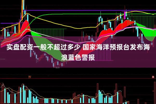 实盘配资一般不超过多少 国家海洋预报台发布海浪蓝色警报