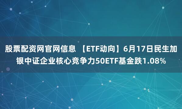 股票配资网官网信息 【ETF动向】6月17日民生加银中证企业核心竞争力50ETF基金跌1.08%