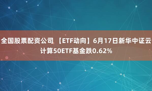 全国股票配资公司 【ETF动向】6月17日新华中证云计算50ETF基金跌0.62%
