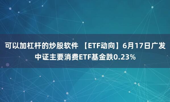 可以加杠杆的炒股软件 【ETF动向】6月17日广发中证主要消费ETF基金跌0.23%