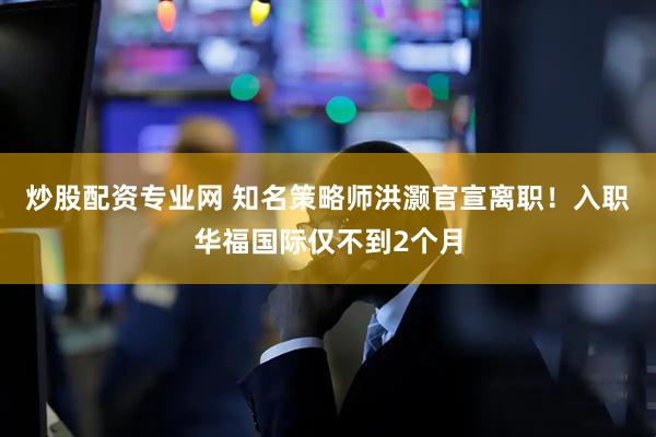 炒股配资专业网 知名策略师洪灏官宣离职！入职华福国际仅不到2个月