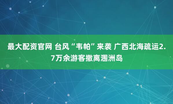 最大配资官网 台风“韦帕”来袭 广西北海疏运2.7万余游客撤离涠洲岛