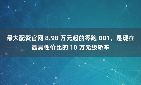 最大配资官网 8.98 万元起的零跑 B01，是现在最具性价比的 10 万元级轿车