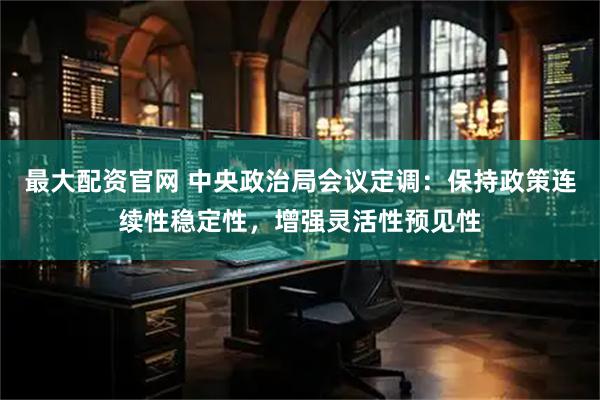 最大配资官网 中央政治局会议定调：保持政策连续性稳定性，增强灵活性预见性
