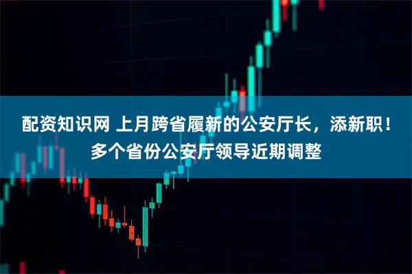 配资知识网 上月跨省履新的公安厅长，添新职！多个省份公安厅领导近期调整