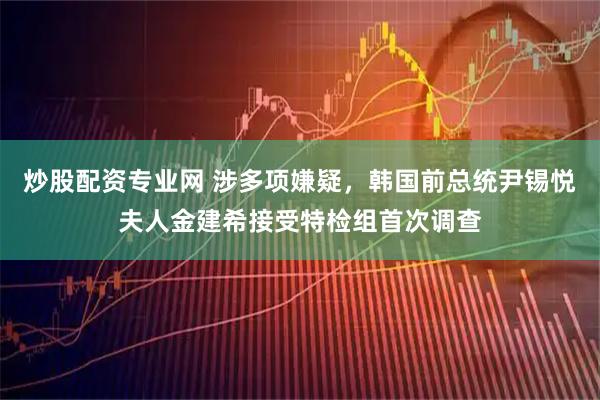 炒股配资专业网 涉多项嫌疑，韩国前总统尹锡悦夫人金建希接受特检组首次调查