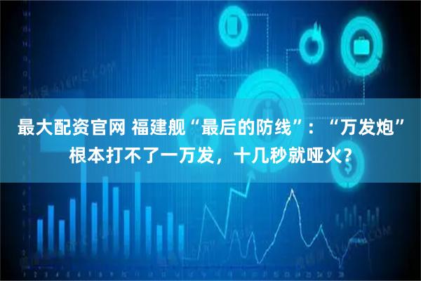 最大配资官网 福建舰“最后的防线”：“万发炮”根本打不了一万发，十几秒就哑火？