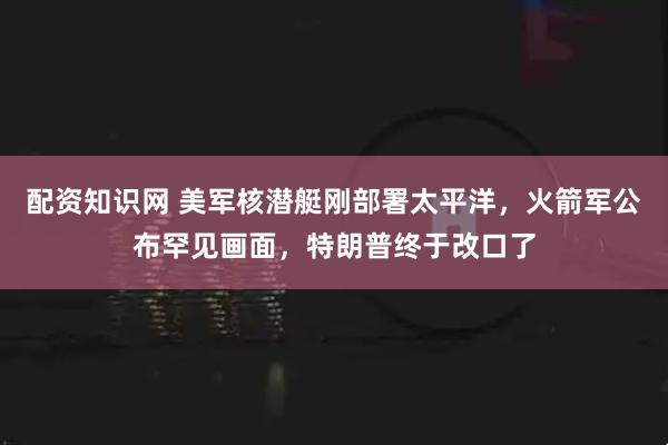 配资知识网 美军核潜艇刚部署太平洋，火箭军公布罕见画面，特朗普终于改口了