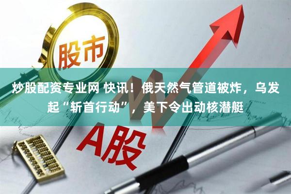 炒股配资专业网 快讯！俄天然气管道被炸，乌发起“斩首行动”，美下令出动核潜艇