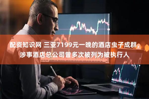配资知识网 三亚7199元一晚的酒店虫子成群，涉事酒店总公司曾多次被列为被执行人