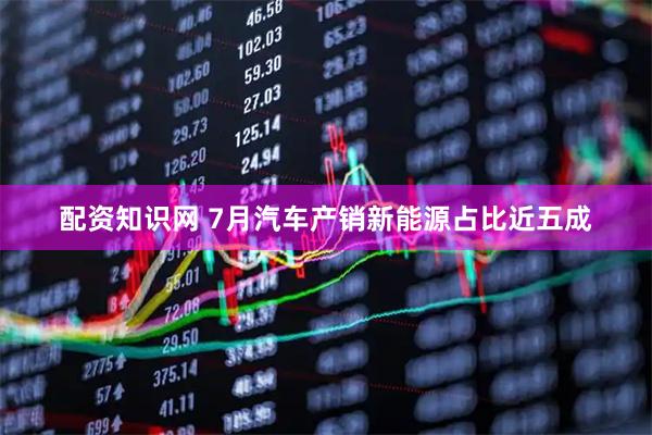 配资知识网 7月汽车产销新能源占比近五成