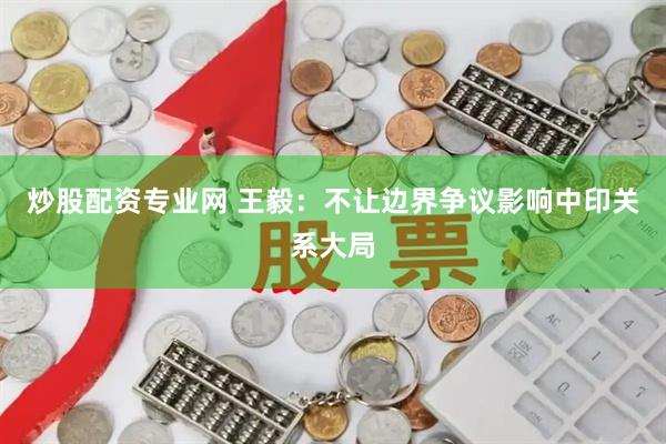 炒股配资专业网 王毅：不让边界争议影响中印关系大局