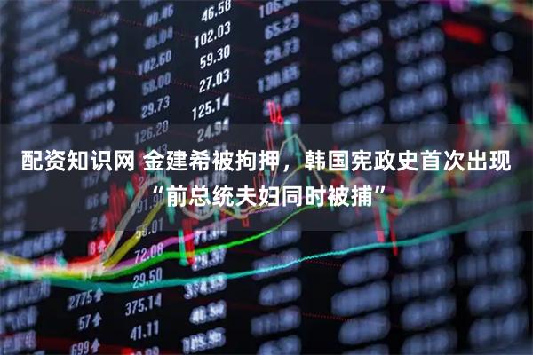 配资知识网 金建希被拘押，韩国宪政史首次出现“前总统夫妇同时被捕”