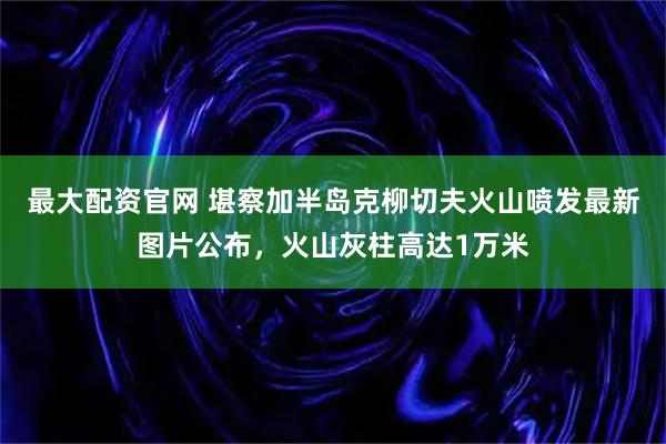 最大配资官网 堪察加半岛克柳切夫火山喷发最新图片公布，火山灰柱高达1万米