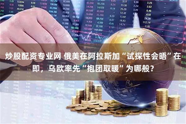 炒股配资专业网 俄美在阿拉斯加“试探性会晤”在即，乌欧率先“抱团取暖”为哪般？