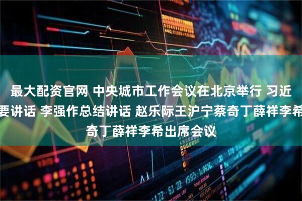 最大配资官网 中央城市工作会议在北京举行 习近平发表重要讲话 李强作总结讲话 赵乐际王沪宁蔡奇丁薛祥李希出席会议
