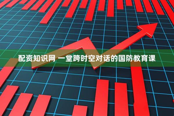 配资知识网 一堂跨时空对话的国防教育课