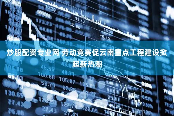 炒股配资专业网 劳动竞赛促云南重点工程建设掀起新热潮