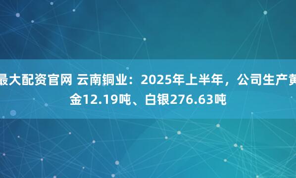 最大配资官网 云南铜业：2025年上半年，公司生产黄金12.19吨、白银276.63吨