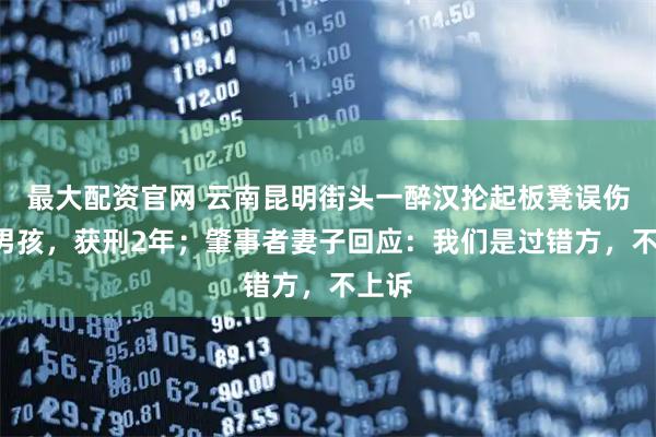 最大配资官网 云南昆明街头一醉汉抡起板凳误伤8岁男孩，获刑2年；肇事者妻子回应：我们是过错方，不上诉