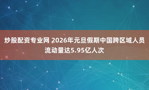 炒股配资专业网 2026年元旦假期中国跨区域人员流动量达5.95亿人次