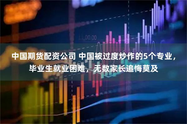 中国期货配资公司 中国被过度炒作的5个专业，毕业生就业困难，无数家长追悔莫及