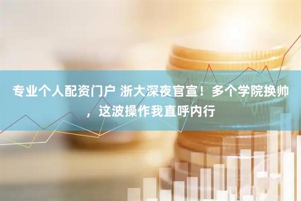 专业个人配资门户 浙大深夜官宣！多个学院换帅，这波操作我直呼内行
