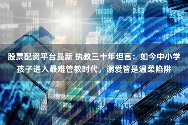 股票配资平台最新 执教三十年坦言：如今中小学孩子进入最难管教时代，溺爱皆是温柔陷阱