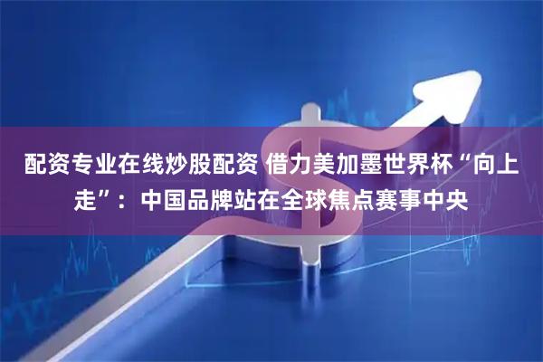 配资专业在线炒股配资 借力美加墨世界杯“向上走”:中国品牌站在全球焦点赛事中央