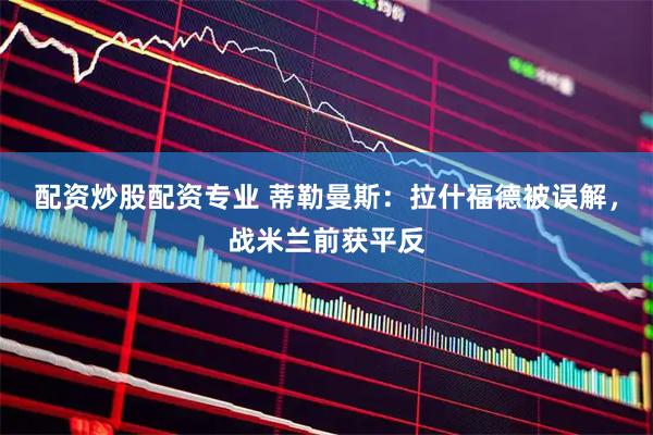 配资炒股配资专业 蒂勒曼斯：拉什福德被误解，战米兰前获平反