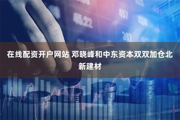 在线配资开户网站 邓晓峰和中东资本双双加仓北新建材