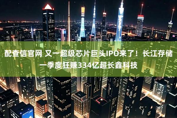 配查信官网 又一超级芯片巨头IPO来了！长江存储一季度狂赚334亿超长鑫科技