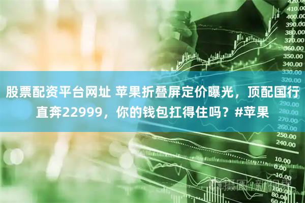 股票配资平台网址 苹果折叠屏定价曝光，顶配国行直奔22999，你的钱包扛得住吗？#苹果