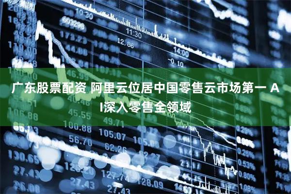 广东股票配资 阿里云位居中国零售云市场第一 AI深入零售全领域