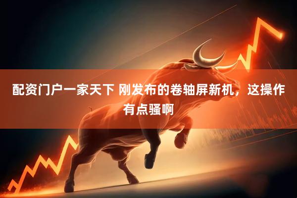 配资门户一家天下 刚发布的卷轴屏新机，这操作有点骚啊