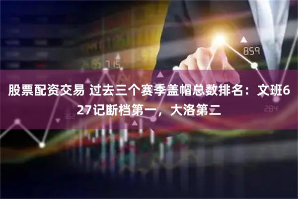 股票配资交易 过去三个赛季盖帽总数排名：文班627记断档第一，大洛第二